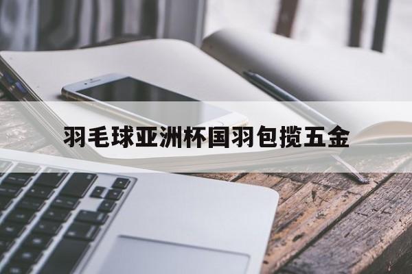 开云体育网站-羽毛球亚洲杯国羽包揽五金 